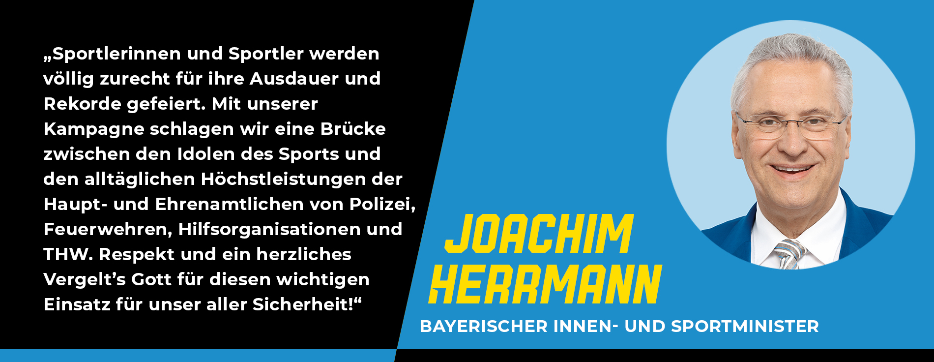 Statement Joachim Herrmann, Bayerischer Innen- und Sportminister: „Sportlerinnen und Sportler werden völlig zurecht für ihre Ausdauer und Rekorde gefeiert. Mit unserer Kampagne schlagen wir eine Brücke zwischen den Idolen des Sports und den alltäglichen Höchstleistungen der Haupt- und Ehrenamtlichen von Polizei, Feuerwehren, Hilfsorganisationen und THW. Respekt und ein herzliches Vergelt’s Gott für diesen wichtigen Einsatz für unser aller Sicherheit!“