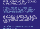 Um den ständig wachsenden Anforderungen gerecht zu werden, haben wir in Bayern eine starke, fachlich und sachlich bestens aufgestellte Polizei.

In den Jahren von 2017 bis 2023 wird unsere Bayerische Polizei mit insgesamt 3.500 zusätzlichen Stellen verstärkt.

Mit mehr als 43.500 (43.566) Stellen haben wir derzeit den höchsten Stellenbestand aller Zeiten bei der Bayerischen Polizei erreicht.

Zielgröße 2023: 45.000 Stellen für die Bayerische Polizei
