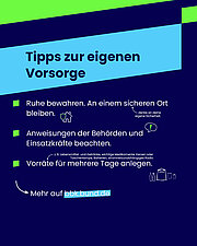 Das Bild zeigt eine Informationsgrafik mit dem Titel „Tipps zur eigenen Vorsorge“ auf einem dunkelblauen Hintergrund mit hellblauen und grünen Akzenten. Es sind drei Tipps aufgelistet, jeweils mit einem kleinen Icon daneben: Ruhe bewahren und an einem sicheren Ort bleiben, mit einem Icon eines Hauses und einem Schutzschild. Daneben steht der Hinweis „Denke an deine eigene Sicherheit.“ Anweisungen der Behörden und Einsatzkräfte beachten, mit einem Sprechblasen-Icon und einem Ausrufezeichen. Vorräte für mehrere Tage anlegen, darunter Lebensmittel, Getränke, wichtige Medikamente, Kerzen oder Taschenlampe, Batterien und ein stromnetzunabhängiges Radio, symbolisiert durch Icons von Flaschen, einem Rucksack und Dosen. Unten links ist ein Pfeil mit dem Hinweis „Mehr auf bbk.bund.de“. Die Grafik vermittelt wichtige Verhaltensregeln zur persönlichen Vorsorge bei Katastrophen.
